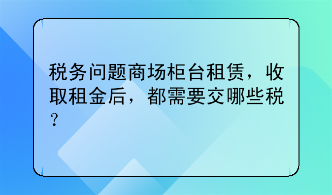 税务问题商场柜台租赁,收取租金后,都需要交哪些税?