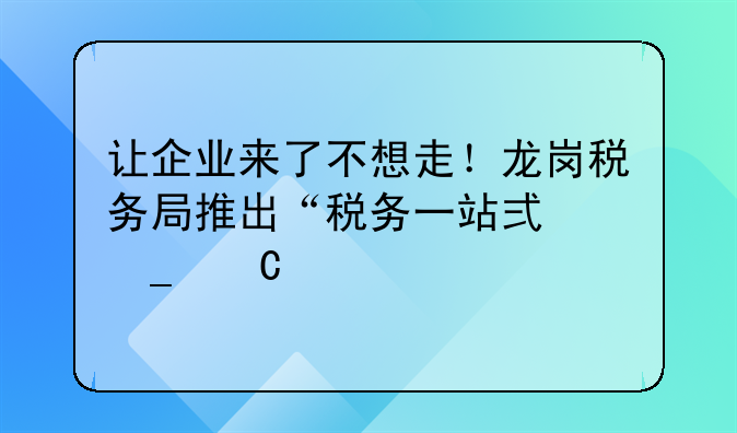 让企业来了不想走！龙岗税务局推出“税务一站式套餐”