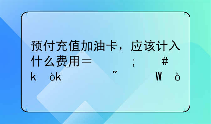 预付充值加油卡，应该计入什么费用？怎么做会计分录？