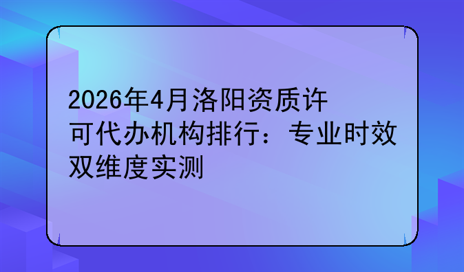 2026年4月洛阳资质许可代办机构排行：专业时效双维度实测