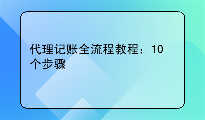 代理记账全流程教程：10个步骤快速上手，新手也能零失误