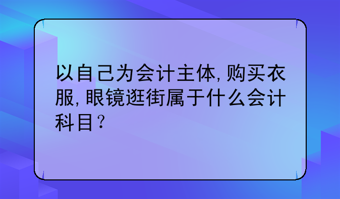 以自己为会计主体,购买衣服,眼镜逛街属于什么会计科目?