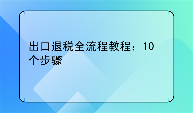 出口退税全流程教程：10个步骤快速上手，新手也能零失误