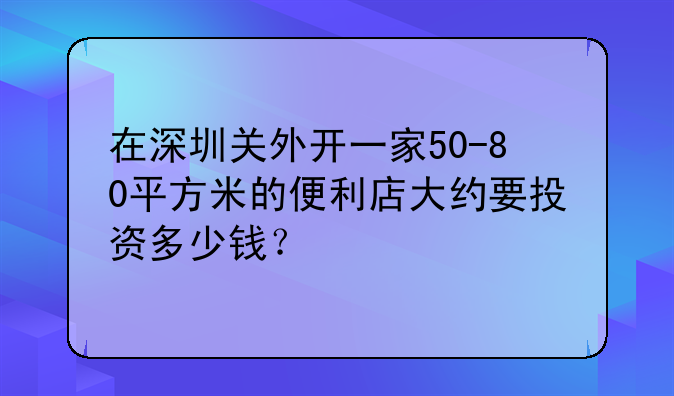 在深圳关外开一家50-80平方米的便利店大约要投资多少钱？