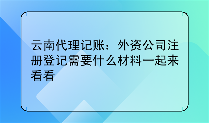 云南代理记账:外资公司注册登记需要什么材料一起来看看