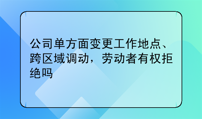 公司单方面变更工作地点、跨区域调动,劳动者有权拒绝吗