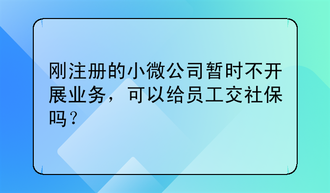 刚注册的小微公司暂时不开展业务,可以给员工交社保吗?