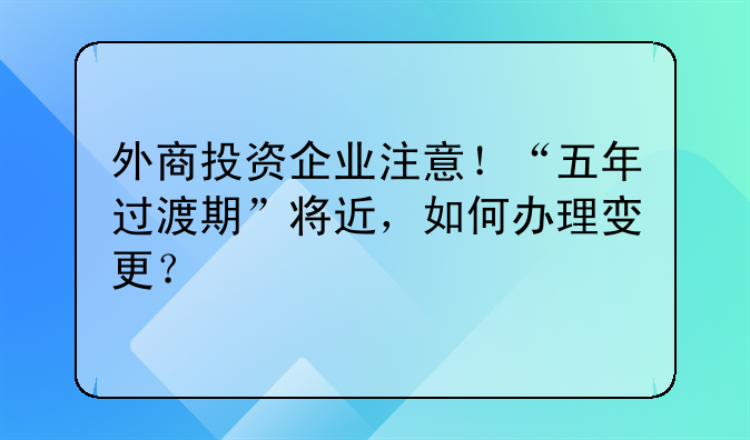 外商投资企业注意!“五年过渡期”将近,如何办理变更?