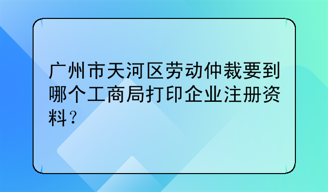广州市天河区劳动仲裁要到哪个工商局打印企业注册资料?