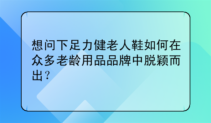 想问下足力健老人鞋如何在众多老龄用品品牌中脱颖而出?