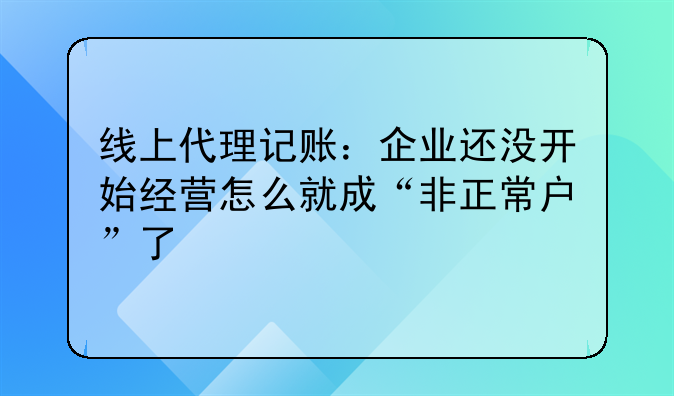 线上代理记账:企业还没开始经营怎么就成“非正常户”了