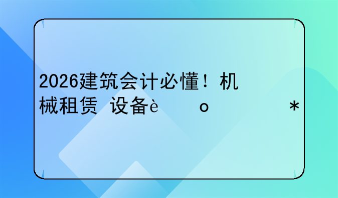 2026建筑会计必懂！机械租赁+设备进项抵