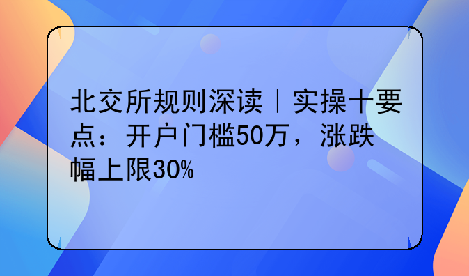 北交所规则深读｜实操十要点：开户门槛50万，涨跌幅上限30%