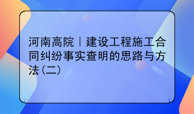 河南高院|建设工程施工合同纠纷事实查明的思路与方法(二)