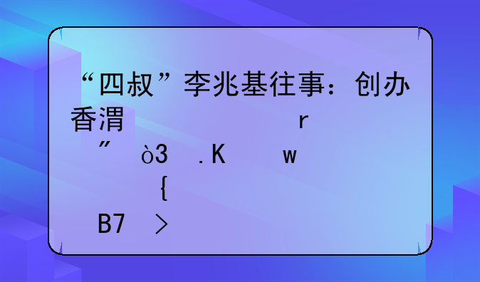 “四叔”李兆基往事：创办香港两大地产巨舰，拒绝股神名号