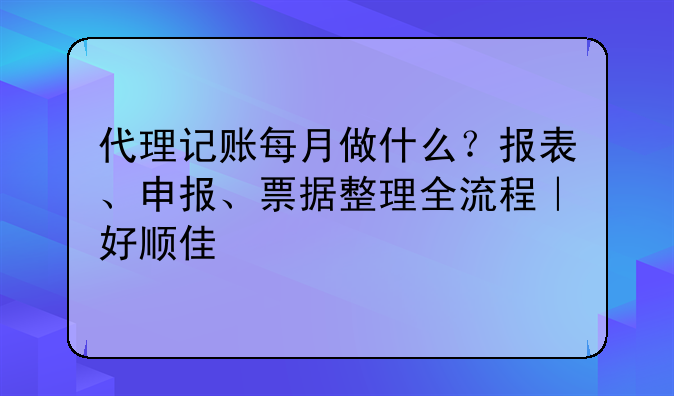 代理记账每月做什么?报表、申报、票据整理全流程|好顺佳