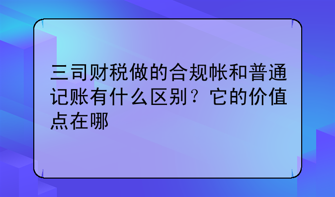 三司财税做的合规帐和普通记账有什么区别?它的价值点在哪