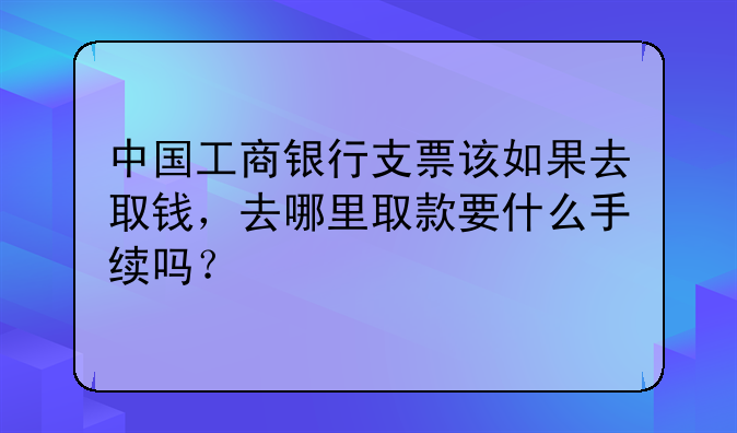 中国工商银行支票该如果去取钱,去哪里取款要什么手续吗?