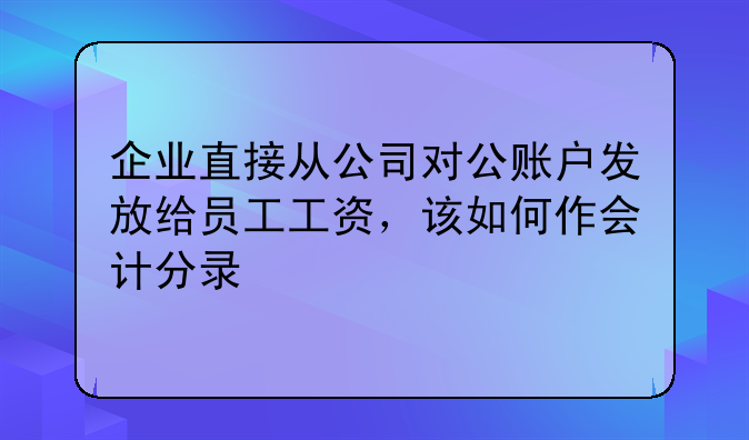 企业直接从公司对公账户发放给员工工资，该如何作会计分录