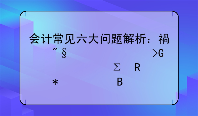 会计常见六大问题解析：福利费、发票、注销账务处理全攻略