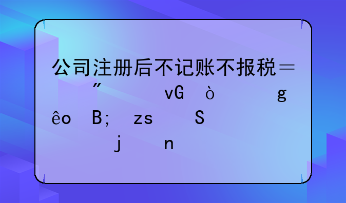 公司注册后不记账不报税？别踩坑！这些后果比你想的更严重