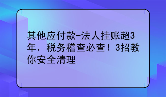 其他应付款-法人挂账超3年,税务稽查必查!3招教你安全清理