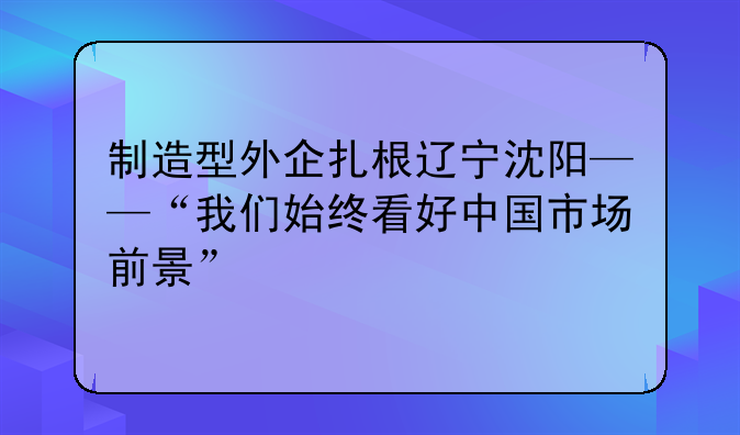 制造型外企扎根辽宁沈阳——“我们始终看好中国市场前景”