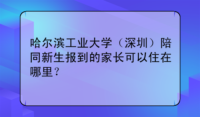 哈尔滨工业大学(深圳)陪同新生报到的家长可以住在哪里?