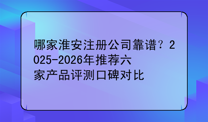 哪家淮安注册公司靠谱?2025-2026年推荐六家产品评测口碑对比