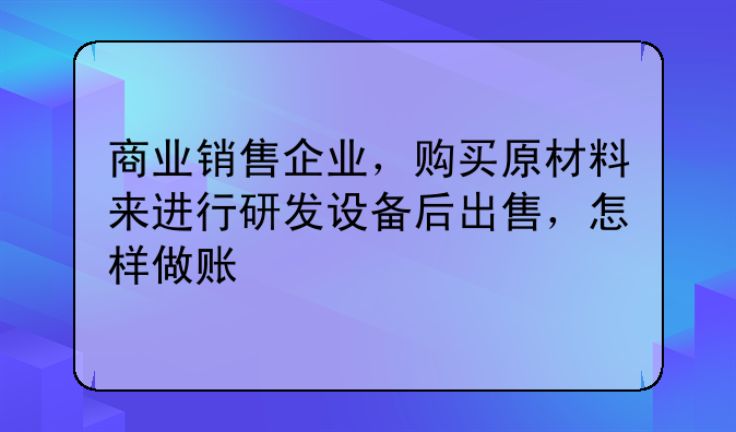 商业销售企业,购买原材料来进行研发设备后出售,怎样做账
