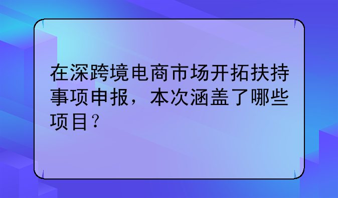 在深跨境电商市场开拓扶持事项申报,本次涵盖了哪些项目?