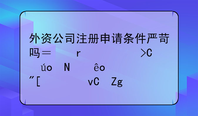 外资公司注册申请条件严苛吗？需要提供哪些资质或者材料？