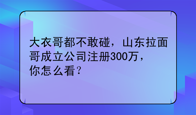 大衣哥都不敢碰,山东拉面哥成立公司注册300万,你怎么看?