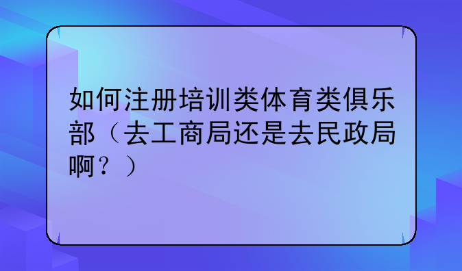 如何注册培训类体育类俱乐部(去工商局还是去民政局啊?)