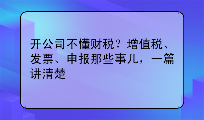 开公司不懂财税?增值税、发票、申报那些事儿,一篇讲清楚