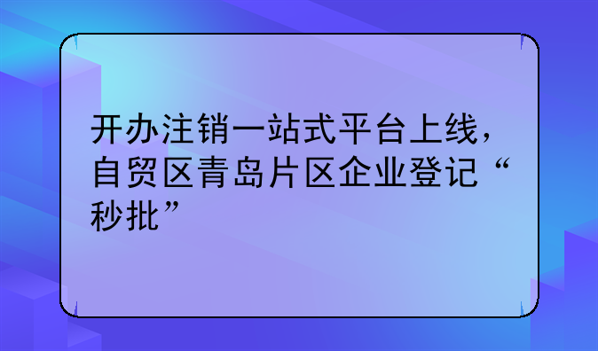 开办注销一站式平台上线,自贸区青岛片区企业登记“秒批”