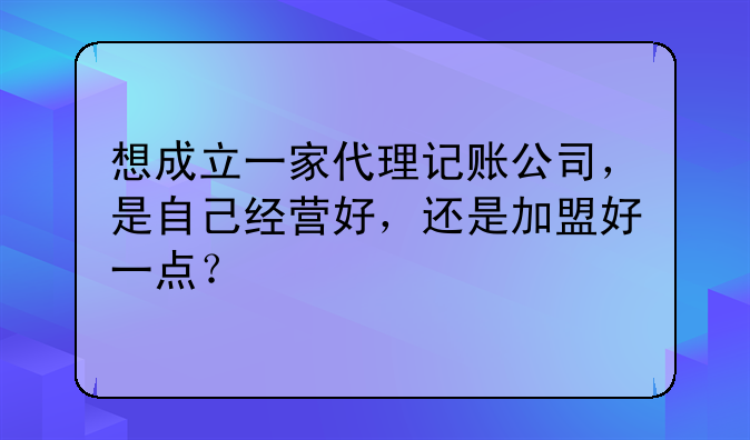 想成立一家代理记账公司,是自己经营好,还是加盟好一点?