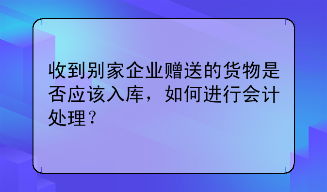 收到别家企业赠送的货物是否应该入库,如何进行会计处理?