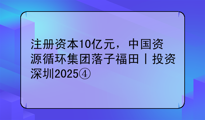 注册资本10亿元，中国资源循环集团落子福田丨投资深圳2025④