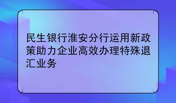 民生银行淮安分行运用新政策助力企业高效办理特殊退汇业务