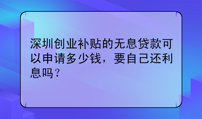 深圳创业补贴的无息贷款可以申请多少钱,要自己还利息吗?