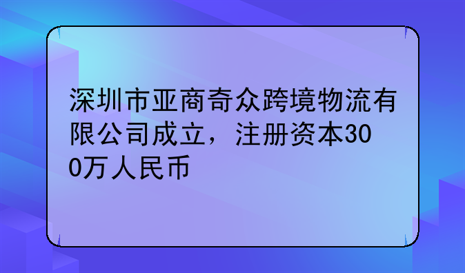 深圳市亚商奇众跨境物流有限公司成立，注册资本300万人民币