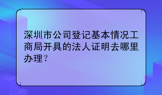 深圳市公司登记基本情况工商局开具的法人证明去哪里办理?