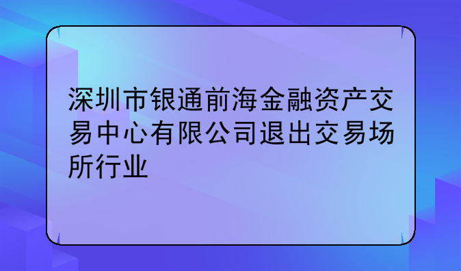 深圳市银通前海金融资产交易中心有限公司退出交易场所行业