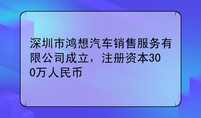 深圳市鸿想汽车销售服务有限公司成立,注册资本300万人民币
