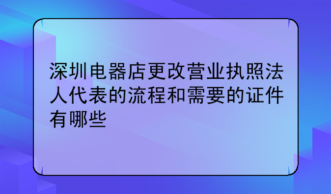 深圳电器店更改营业执照法人代表的流程和需要的证件有哪些
