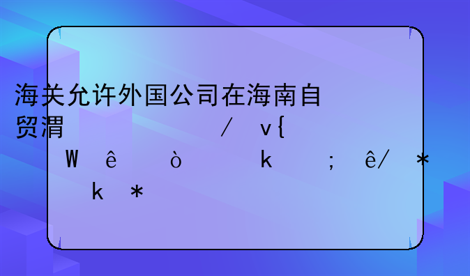 海关允许外国公司在海南自贸港设立非法人企业从事报关业务