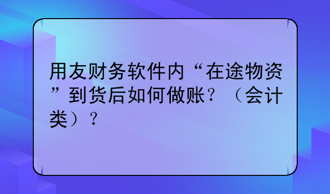 用友财务软件内“在途物资”到货后如何做账?(会计类)?