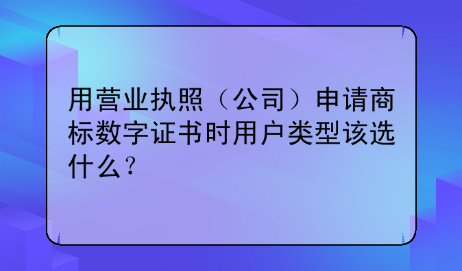 用营业执照（公司）申请商标数字证书时用户类型该选什么？
