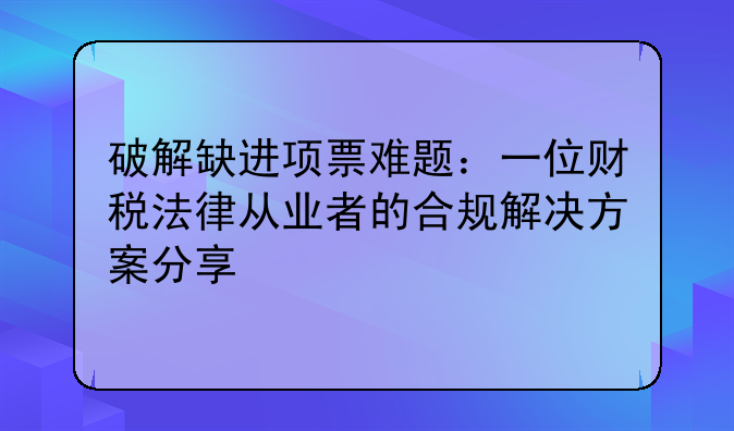 破解缺进项票难题：一位财税法律从业者的合规解决方案分享
